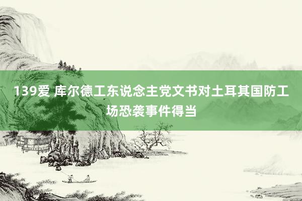 139爱 库尔德工东说念主党文书对土耳其国防工场恐袭事件得当