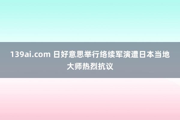 139ai.com 日好意思举行络续军演遭日本当地大师热烈抗议