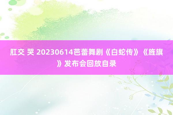 肛交 哭 20230614芭蕾舞剧《白蛇传》《旌旗》发布会回放自录