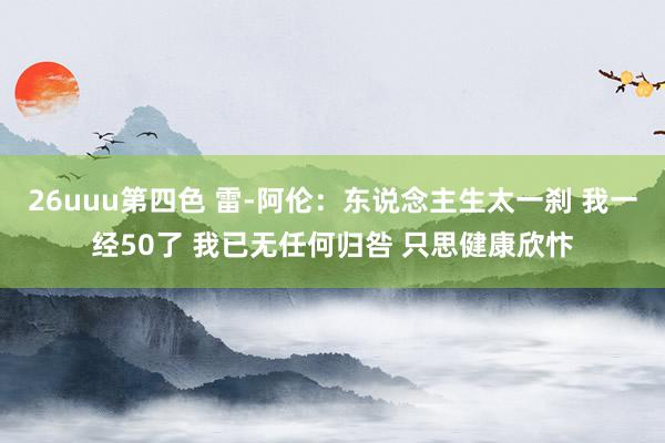 26uuu第四色 雷-阿伦：东说念主生太一刹 我一经50了 我已无任何归咎 只思健康欣忭