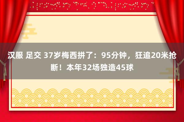 汉服 足交 37岁梅西拼了：95分钟，狂追20米抢断！本年32场独造45球