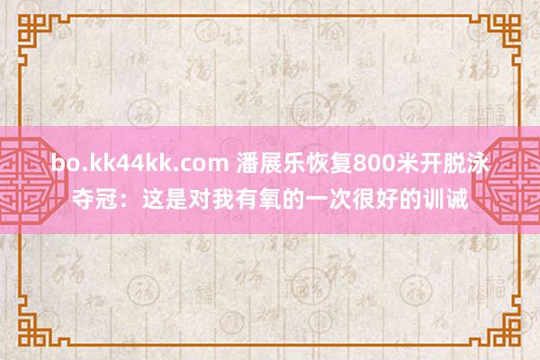 bo.kk44kk.com 潘展乐恢复800米开脱泳夺冠：这是对我有氧的一次很好的训诫