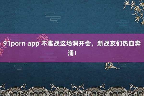 91porn app 不雅战这场洞开会，新战友们热血奔涌！