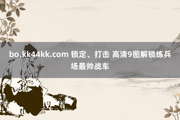 bo.kk44kk.com 锁定、打击 高清9图解锁练兵场最帅战车