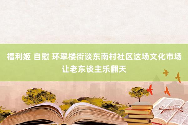 福利姬 自慰 环翠楼街谈东南村社区这场文化市场让老东谈主乐翻天