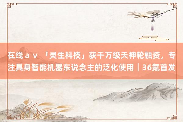 在线ａｖ 「灵生科技」获千万级天神轮融资，专注具身智能机器东说念主的泛化使用｜36氪首发