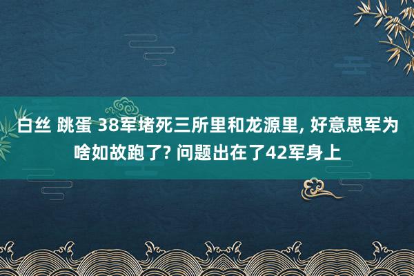 白丝 跳蛋 38军堵死三所里和龙源里， 好意思军为啥如故跑了? 问题出在了42军身上