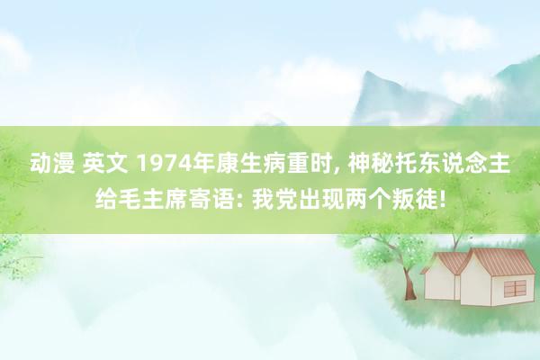 动漫 英文 1974年康生病重时， 神秘托东说念主给毛主席寄语: 我党出现两个叛徒!