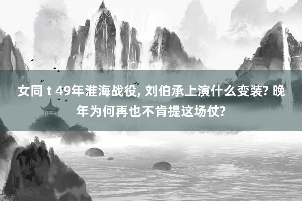 女同 t 49年淮海战役， 刘伯承上演什么变装? 晚年为何再也不肯提这场仗?