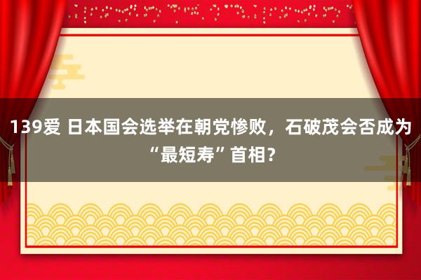 139爱 日本国会选举在朝党惨败，石破茂会否成为“最短寿”首相？