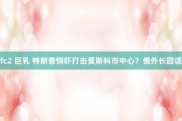 fc2 巨乳 特朗普恫吓打击莫斯科市中心？俄外长回话