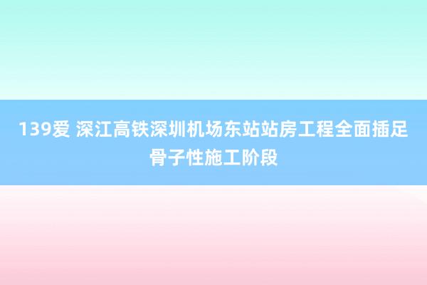 139爱 深江高铁深圳机场东站站房工程全面插足骨子性施工阶段