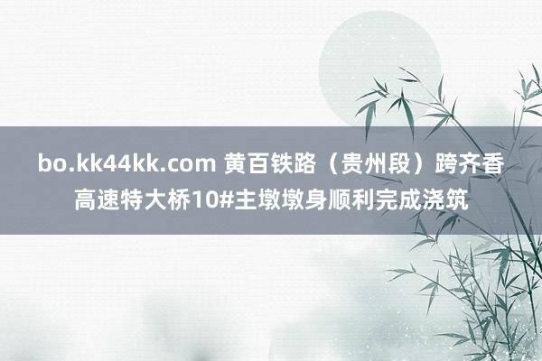 bo.kk44kk.com 黄百铁路（贵州段）跨齐香高速特大桥10#主墩墩身顺利完成浇筑