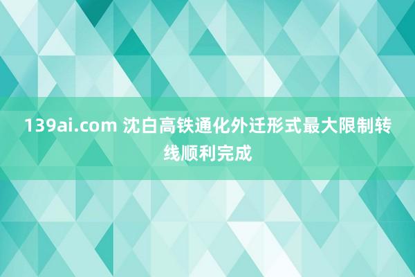 139ai.com 沈白高铁通化外迁形式最大限制转线顺利完成