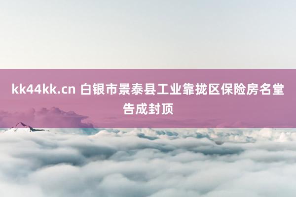 kk44kk.cn 白银市景泰县工业靠拢区保险房名堂告成封顶