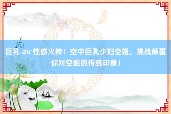 巨乳 av 性感火辣！空中巨乳少妇空姐，挑战颠覆你对空姐的传统印象！