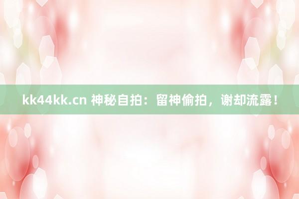 kk44kk.cn 神秘自拍：留神偷拍，谢却流露！