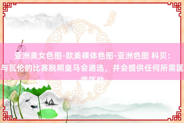 亚洲美女色图-欧美裸体色图-亚洲色图 科贝：若与瓦伦的比赛脱期皇马会遴选，并会提供任何所需匡助