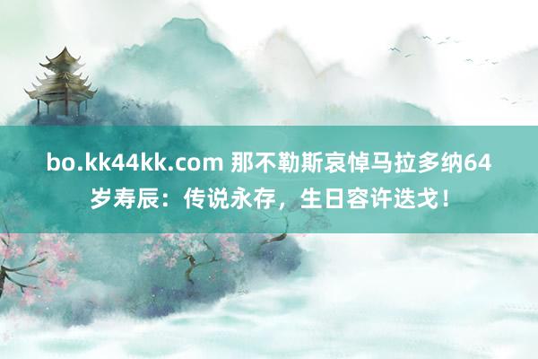 bo.kk44kk.com 那不勒斯哀悼马拉多纳64岁寿辰：传说永存，生日容许迭戈！