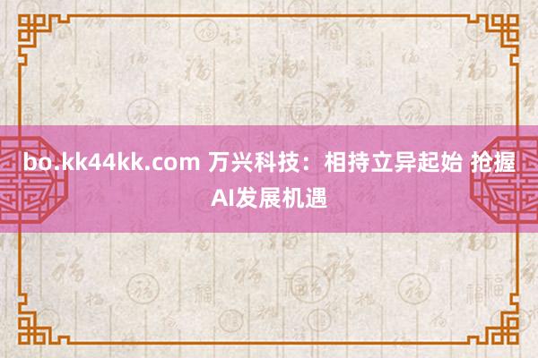 bo.kk44kk.com 万兴科技：相持立异起始 抢握AI发展机遇