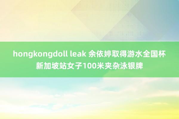 hongkongdoll leak 余依婷取得游水全国杯新加坡站女子100米夹杂泳银牌