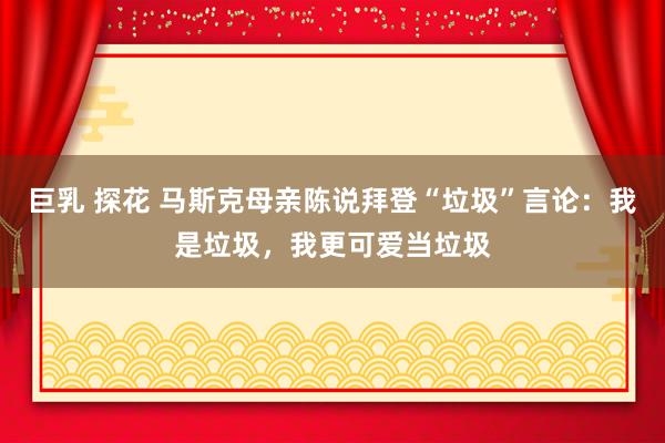 巨乳 探花 马斯克母亲陈说拜登“垃圾”言论：我是垃圾，我更可爱当垃圾