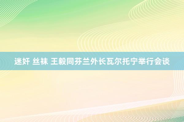 迷奸 丝袜 王毅同芬兰外长瓦尔托宁举行会谈