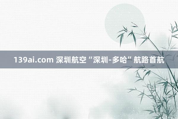 139ai.com 深圳航空“深圳-多哈”航路首航