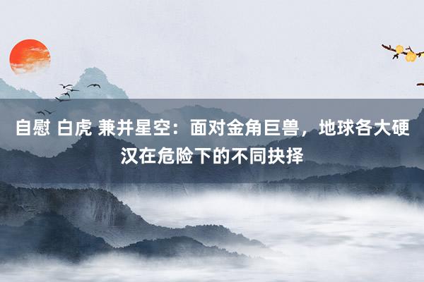 自慰 白虎 兼并星空：面对金角巨兽，地球各大硬汉在危险下的不同抉择