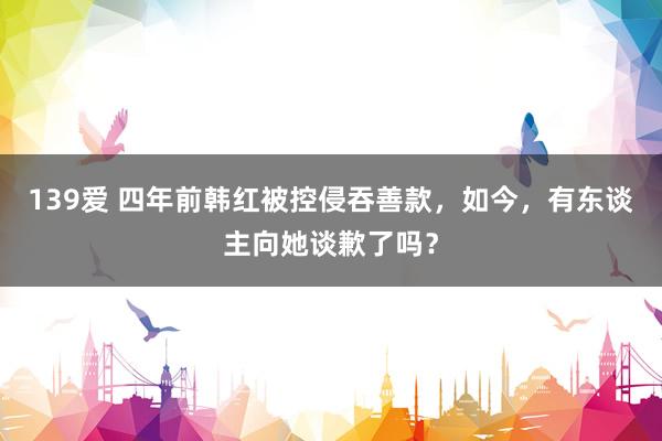 139爱 四年前韩红被控侵吞善款，如今，有东谈主向她谈歉了吗？