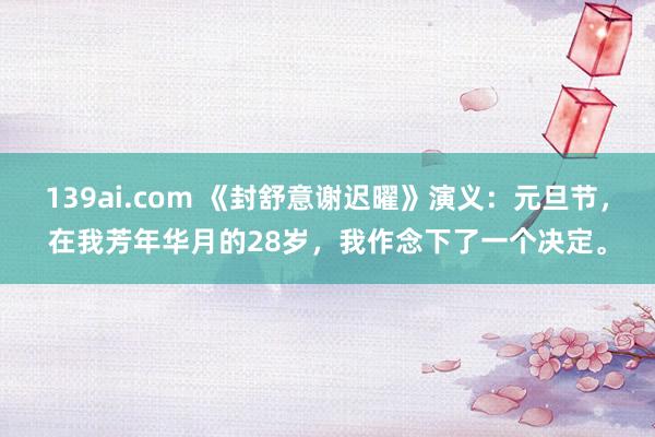 139ai.com 《封舒意谢迟曜》演义：元旦节，在我芳年华月的28岁，我作念下了一个决定。