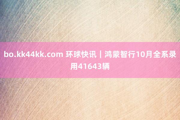 bo.kk44kk.com 环球快讯｜鸿蒙智行10月全系录用41643辆