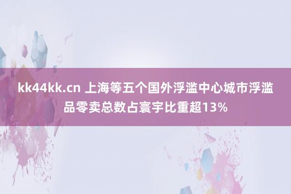 kk44kk.cn 上海等五个国外浮滥中心城市浮滥品零卖总数占寰宇比重超13%