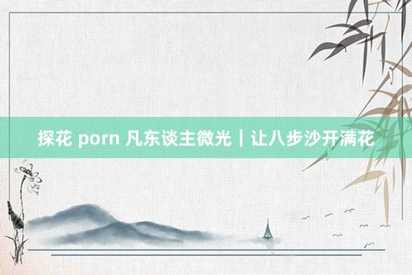 探花 porn 凡东谈主微光｜让八步沙开满花