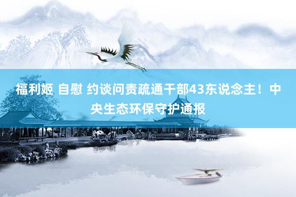 福利姬 自慰 约谈问责疏通干部43东说念主！中央生态环保守护通报