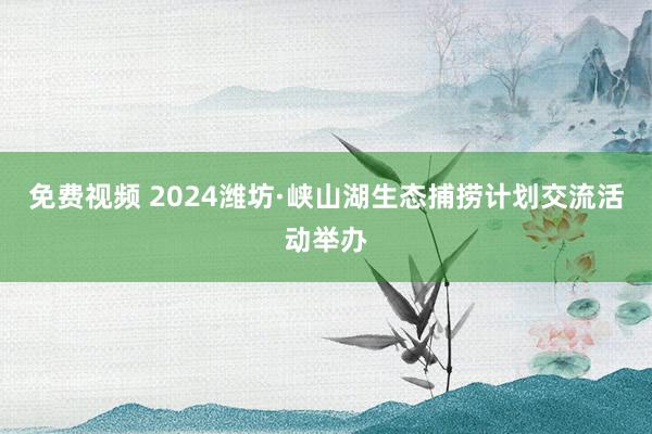 免费视频 2024潍坊·峡山湖生态捕捞计划交流活动举办