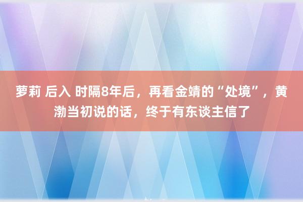 萝莉 后入 时隔8年后，再看金靖的“处境”，黄渤当初说的话，终于有东谈主信了