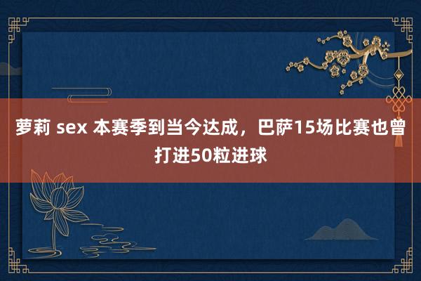 萝莉 sex 本赛季到当今达成，巴萨15场比赛也曾打进50粒进球