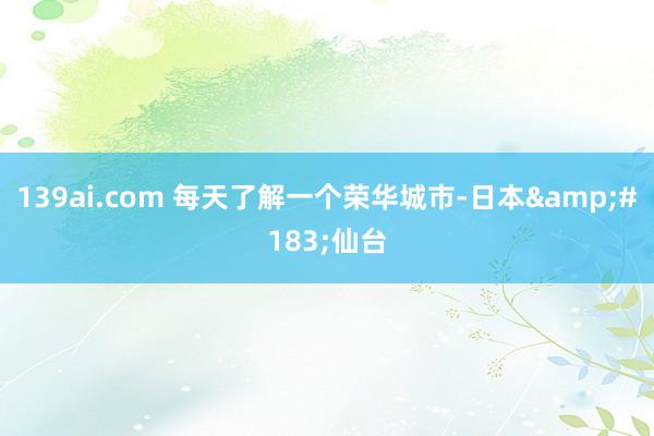 139ai.com 每天了解一个荣华城市-日本&#183;仙台