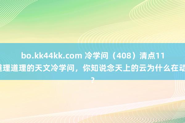 bo.kk44kk.com 冷学问（408）清点11个道理道理的天文冷学问，你知说念天上的云为什么在动吗？