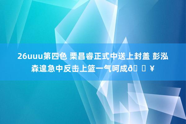 26uuu第四色 栗昌睿正式中送上封盖 彭泓森遑急中反击上篮一气呵成🔥