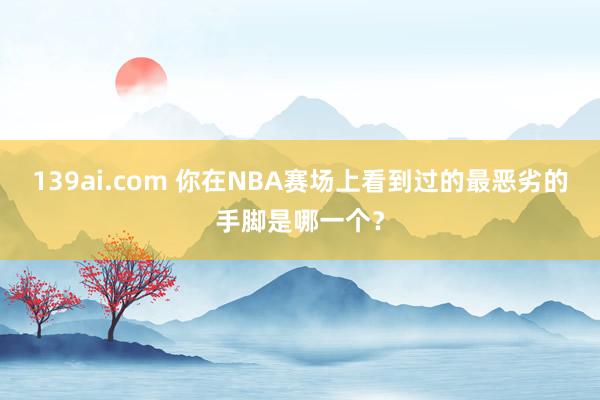 139ai.com 你在NBA赛场上看到过的最恶劣的手脚是哪一个？