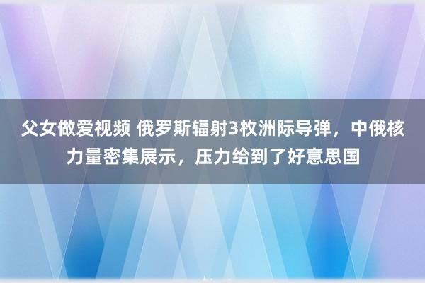 父女做爱视频 俄罗斯辐射3枚洲际导弹，中俄核力量密集展示，压力给到了好意思国