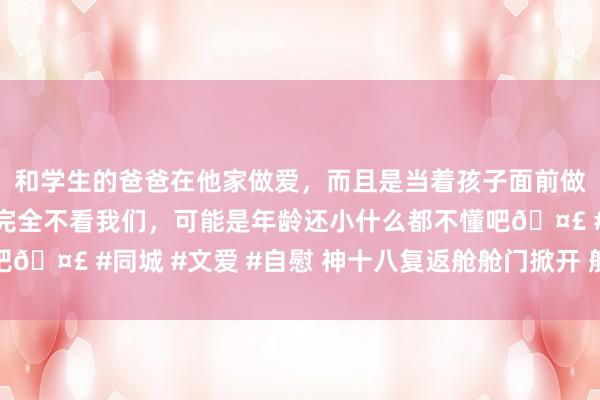 和学生的爸爸在他家做爱，而且是当着孩子面前做爱，太刺激了，孩子完全不看我们，可能是年龄还小什么都不懂吧🤣 #同城 #文爱 #自慰 神十八复返舱舱门掀开 航天员准备出舱