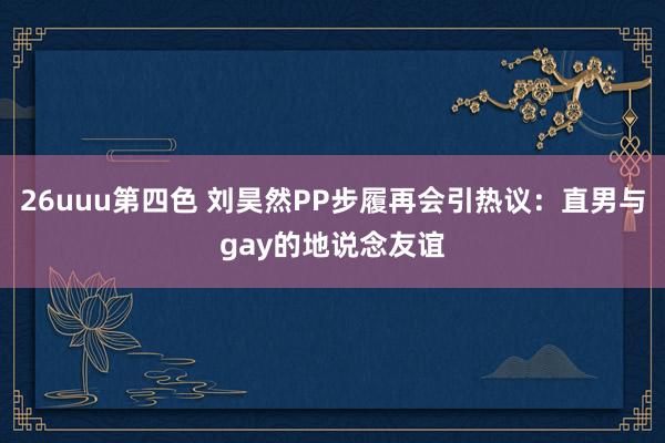 26uuu第四色 刘昊然PP步履再会引热议：直男与gay的地说念友谊