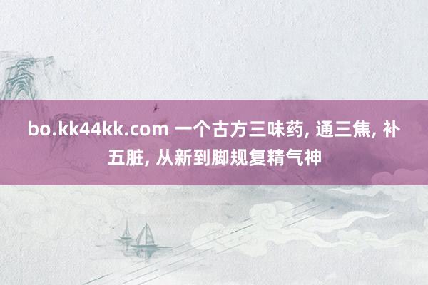 bo.kk44kk.com 一个古方三味药, 通三焦, 补五脏, 从新到脚规复精气神