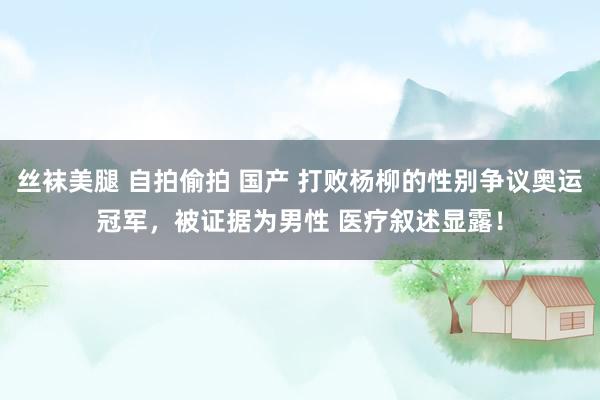 丝袜美腿 自拍偷拍 国产 打败杨柳的性别争议奥运冠军，被证据为男性 医疗叙述显露！