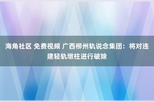 海角社区 免费视频 广西柳州轨说念集团：将对违建轻轨墩柱进行破除