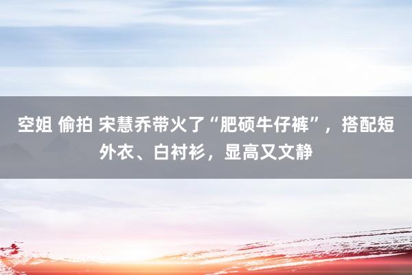 空姐 偷拍 宋慧乔带火了“肥硕牛仔裤”，搭配短外衣、白衬衫，显高又文静