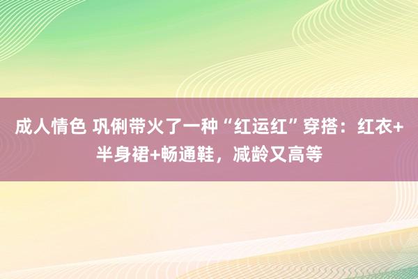 成人情色 巩俐带火了一种“红运红”穿搭：红衣+半身裙+畅通鞋，减龄又高等